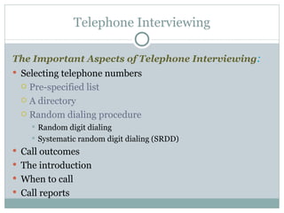 The Important Aspects of Telephone Interviewing : Selecting telephone numbers Pre-specified list A directory Random dialing procedure Random digit dialing Systematic random digit dialing (SRDD)  Call outcomes The introduction When to call Call reports Telephone Interviewing 