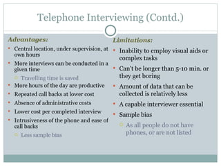 Advantages:  Central location, under supervision, at own hours More interviews can be conducted in a given time  Travelling time is saved More hours of the day are productive Repeated call backs at lower cost Absence of administrative costs Lower cost per completed interview Intrusiveness of the phone and ease of call backs  Less sample bias Telephone Interviewing (Contd.) Limitations:   Inability to employ visual aids or complex tasks Can't be longer than 5-10 min. or they get boring Amount of data that can be collected is relatively less A capable interviewer essential Sample bias  As all people do not have phones, or are not listed 