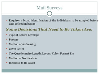 Requires a broad identification of the individuals to be sampled before data collection begins Some Decisions That Need to Be Taken Are: Type of Return Envelope Postage Method of Addressing Cover Letter The Questionnaire Length, Layout, Color, Format Etc Method of Notification Incentive to Be Given Mail Surveys 