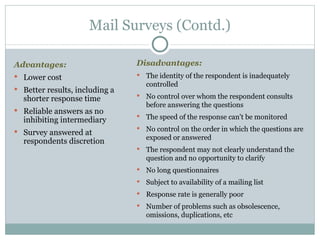 Advantages:   Lower cost Better results, including a shorter response time Reliable answers as no inhibiting intermediary Survey answered at respondents discretion Mail Surveys (Contd.) Disadvantages:  The identity of the respondent is inadequately controlled No control over whom the respondent consults before answering the questions The speed of the response can't be monitored No control on the order in which the questions are exposed or answered The respondent may not clearly understand the question and no opportunity to clarify No long questionnaires Subject to availability of a mailing list Response rate is generally poor Number of problems such as obsolescence, omissions, duplications, etc 