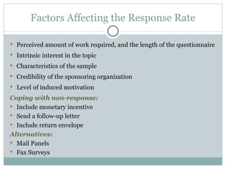 Perceived amount of work required, and the length of the questionnaire Intrinsic interest in the topic Characteristics of the sample Credibility of the sponsoring organization Level of induced motivation Coping with non-response: Include monetary incentive Send a follow-up letter Include return envelope Alternatives: Mail Panels Fax Surveys Factors Affecting the Response Rate 
