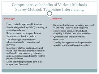 Comprehensive benefits of Various Methods Survey Method: Telephone Interviewing Advantages Lower costs than personal interviews. Random Digit-Dialing (RDD) sampling of general population. Better access to certain populations Shorter data collection periods. The advantages of interviewer administration (In contrast to mail surveys). Interviewer staffing and management easier than personal interviews-smaller staff needed, not necessary to be near sample, supervision and quality control potentially better. Likely better response rate from a list sample than from mail Limitations Sampling limitations, especially as a result of omitting those without telephone Nonresponse associated with RDD sampling is higher than with interviews Questionnaires or measurement constraints Possibly less appropriate for personal or sensitive questions if no prior contact 