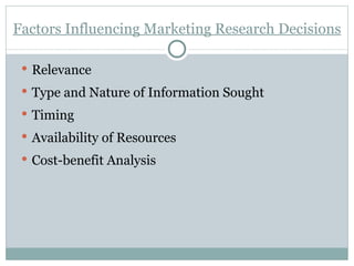Factors Influencing Marketing Research Decisions Relevance Type and Nature of Information Sought Timing Availability of Resources Cost-benefit Analysis 