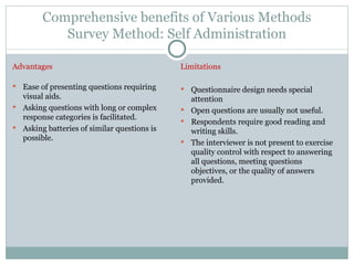 Comprehensive benefits of Various Methods Survey Method: Self Administration Advantages Ease of presenting questions requiring visual aids. Asking questions with long or complex response categories is facilitated. Asking batteries of similar questions is possible.  Limitations Questionnaire design needs special attention Open questions are usually not useful. Respondents require good reading and writing skills. The interviewer is not present to exercise quality control with respect to answering all questions, meeting questions objectives, or the quality of answers provided. 