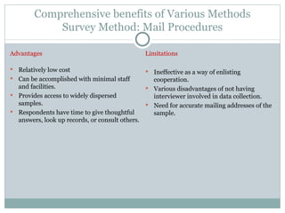 Comprehensive benefits of Various Methods Survey Method: Mail Procedures Advantages Relatively low cost Can be accomplished with minimal staff and facilities. Provides access to widely dispersed samples. Respondents have time to give thoughtful answers, look up records, or consult others. Limitations Ineffective as a way of enlisting cooperation. Various disadvantages of not having interviewer involved in data collection. Need for accurate mailing addresses of the sample. 