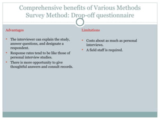Comprehensive benefits of Various Methods Survey Method: Drop-off questionnaire Advantages The interviewer can explain the study, answer questions, and designate a respondent. Response rates tend to be like those of personal interview studies. There is more opportunity to give thoughtful answers and consult records. Limitations Costs about as much as personal interviews. A field staff is required. 