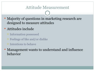 Majority of questions in marketing research are designed to measure attitudes Attitudes include Information possessed Feelings of like and/or dislike Intentions to behave Management wants to understand and influence behavior Attitude Measurement 