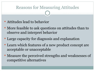 Attitudes lead to behavior More feasible to ask questions on attitudes than to observe and interpret behavior Large capacity for diagnosis and explanation Learn which features of a new product concept are acceptable or unacceptable Measure the perceived strengths and weaknesses of competitive alternatives Reasons for Measuring Attitudes 