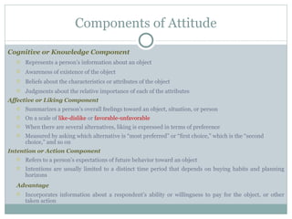 Cognitive or Knowledge Component Represents a person’s information about an object Awareness of existence of the object Beliefs about the characteristics or attributes of the object Judgments about the relative importance of each of the attributes Affective or Liking Component Summarizes a person’s overall feelings toward an object, situation, or person On a scale of  like-dislike  or  favorable-unfavorable When there are several alternatives, liking is expressed in terms of preference Measured by asking which alternative is “most preferred” or “first choice,” which is the “second choice,” and so on Intention or Action Component Refers to a person’s expectations of future behavior toward an object Intentions are usually limited to a distinct time period that depends on buying habits and planning horizons Advantage Incorporates information about a respondent’s ability or willingness to pay for the object, or other taken action Components of Attitude 
