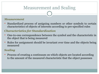 Measurement Standardized process of assigning numbers or other symbols to certain characteristics of objects of interests according to pre-specified rules Characteristics for Standardization One-to-one correspondence between the symbol and the characteristic in the object that is being measured Rules for assignment should be invariant over time and the objects being measured Scaling Process of creating a continuum on which objects are located according to the amount of the measured characteristic that the object possesses Measurement and Scaling 