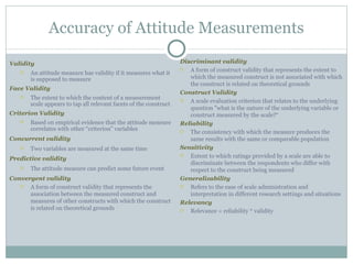 Validity An attitude measure has validity if it measures what it is supposed to measure Face Validity   The extent to which the content of a measurement scale appears to tap all relevant facets of the construct Criterion Validity Based on empirical evidence that the attitude measure correlates with other “criterion” variables Concurrent validity Two variables are measured at the same time Predictive validity The attitude measure can predict some future event Convergent validity A form of construct validity that represents the association between the measured construct and measures of other constructs with which the construct is related on theoretical grounds Accuracy of Attitude Measurements Discriminant validity A form of construct validity that represents the extent to which the measured construct is not associated with which the construct is related on theoretical grounds Construct Validity A scale evaluation criterion that relates to the underlying question "what is the nature of the underlying variable or construct measured by the scale?“ Reliability The consistency with which the measure produces the same results with the same or comparable population Sensitivity Extent to which ratings provided by a scale are able to discriminate between the respondents who differ with respect to the construct being measured Generalizability Refers to the ease of scale administration and interpretation in different research settings and situations Relevancy Relevance = reliability * validity 