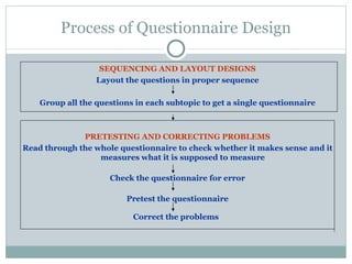 SEQUENCING AND LAYOUT DESIGNS Layout the questions in proper sequence Group all the questions in each subtopic to get a single questionnaire PRETESTING AND CORRECTING PROBLEMS Read through the whole questionnaire to check whether it makes sense and it measures what it is supposed to measure Check the questionnaire for error Pretest the questionnaire Correct the problems   Process of Questionnaire Design 
