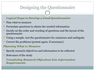 Logical Steps to Develop a Good Questionnaire Plan what to measure Formulate questions to obtain the needed information Decide on the order and wording of questions and the layout of the questionnaire Using a sample, test the questionnaire for omissions and ambiguity Correct the problems (pretest again, if necessary) Planning What to Measure Specify research objectives and information to be collected  Relevance of the study Translating Research Objectives Into Information Requirements Designing the Questionnaire 
