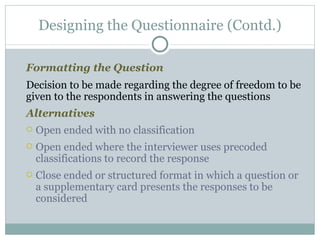 Formatting the Question Decision to be made regarding the degree of freedom to be given to the respondents in answering the questions Alternatives Open ended with no classification Open ended where the interviewer uses precoded classifications to record the response Close ended or structured format in which a question or a supplementary card presents the responses to be considered Designing the Questionnaire (Contd.) 