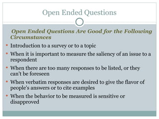 Open Ended Questions Are Good for the Following Circumstances Introduction to a survey or to a topic When it is important to measure the saliency of an issue to a respondent When there are too many responses to be listed, or they can't be foreseen When verbatim responses are desired to give the flavor of people's answers or to cite examples When the behavior to be measured is sensitive or disapproved Open Ended Questions 