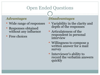 Disadvantages Variability in the clarity and depth of the responses  Articulateness of the respondent in personal interview Willingness to compose a written answer for a mail survey Interviewer's ability to record the verbatim answers quickly Open Ended Questions Advantages Wide range of responses Responses obtained without any influence Free choices 