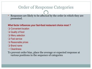 Responses are likely to be affected by the order in which they are presented. What factor influences your fast-food restaurant choice most ?    Convenient location    Quality of food    Menu selection    Fast service    Reasonable prices    Brand name Cleanliness To prevent order bias, place the average or expected response at various positions in the sequence of categories Order of Response Categories 