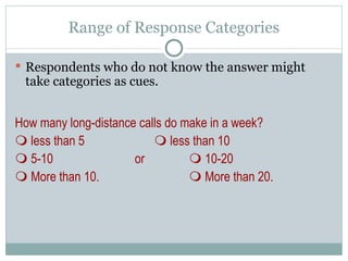 Respondents who do not know the answer might take categories as cues. How many long-distance calls do make in a week?    less than 5   less than 10    5-10   or   10-20    More than 10.   More than 20. Range of Response Categories 