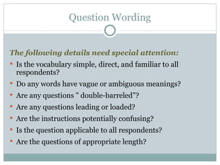 The following details need special attention: Is the vocabulary simple, direct, and familiar to all respondents? Do any words have vague or ambiguous meanings? Are any questions " double-barreled”? Are any questions leading or loaded? Are the instructions potentially confusing? Is the question applicable to all respondents? Are the questions of appropriate length? Question Wording 