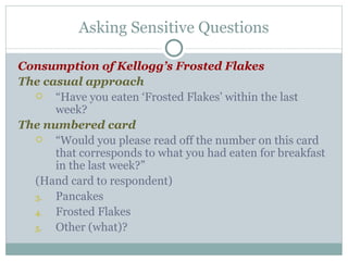 Consumption of Kellogg’s Frosted Flakes The casual approach “ Have you eaten ‘Frosted Flakes’ within the last week? The numbered card “ Would you please read off the number on this card that corresponds to what you had eaten for breakfast in the last week?” (Hand card to respondent) Pancakes Frosted Flakes Other (what)? Asking Sensitive Questions 