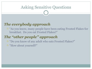 The everybody approach “ As you know, many people have been eating Frosted Flakes for breakfast.  Do you eat Frosted Flakes?” The “other people” approach “ Do you know of any adult who eats Frosted Flakes?” “ How about yourself?” Asking Sensitive Questions 