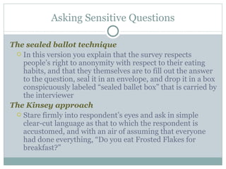 The sealed ballot technique In this version you explain that the survey respects people’s right to anonymity with respect to their eating habits, and that they themselves are to fill out the answer to the question, seal it in an envelope, and drop it in a box conspicuously labeled “sealed ballet box” that is carried by the interviewer The Kinsey approach Stare firmly into respondent’s eyes and ask in simple clear-cut language as that to which the respondent is accustomed, and with an air of assuming that everyone had done everything, “Do you eat Frosted Flakes for breakfast?” Asking Sensitive Questions 