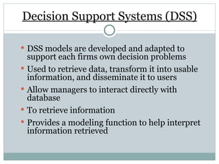 Decision Support Systems (DSS) DSS models are developed and adapted to support each firms own decision problems Used to retrieve data, transform it into usable information, and disseminate it to users Allow managers to interact directly with database  To retrieve information Provides a modeling function to help interpret information retrieved 