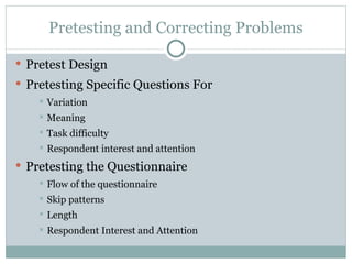 Pretest Design Pretesting Specific Questions For Variation Meaning Task difficulty Respondent interest and attention Pretesting the Questionnaire Flow of the questionnaire Skip patterns Length Respondent Interest and Attention Pretesting and Correcting Problems 