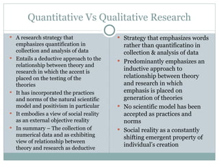 Quantitative Vs Qualitative Research A research strategy that emphasizes quantification in collection and analysis of data Entails a deductive approach to the relationship between theory and research in which the accent is placed on the testing of the theories It has incorporated the practices and norms of the natural scientific model and positivism in particular It embodies a view of social reality as an external objective reality In summary – The collection of numerical data and as exhibiting view of relationship between theory and research as deductive Strategy that emphasizes words rather than quantificatino in collection & analysis of data Predominantly emphasizes an inductive approach to relationship between theory and research in which emphasis is placed on generation of theories No scientific model has been accepted as practices and norms Social reality as a constantly shifting emergent property of individual’s creation 