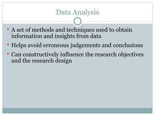 A set of methods and techniques used to obtain information and insights from data Helps avoid erroneous judgements and conclusions Can constructively influence the research objectives and the research design Data Analysis 