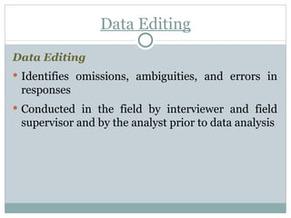 Data Editing Data Editing Identifies omissions, ambiguities, and errors in responses Conducted in the field by interviewer and field supervisor and by the analyst prior to data analysis 