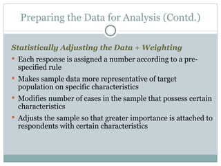 Statistically Adjusting the Data + Weighting Each response is assigned a number according to a pre-specified rule Makes sample data more representative of target population on specific characteristics Modifies number of cases in the sample that possess certain characteristics Adjusts the sample so that greater importance is attached to respondents with certain characteristics Preparing the Data for Analysis (Contd.) 
