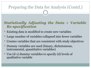 Statistically Adjusting the Data + Variable Re-specification Existing data is modified to create new variables Large number of variables collapsed into fewer variables  Creates variables that are consistent with study objectives Dummy variables are used (binary, dichotomous, instrumental, quantitative variables) Use (d-1) dummy variables to specify (d) levels of qualitative variable Preparing the Data for Analysis (Contd.) 