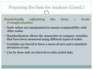 Statistically Adjusting the Data + Scale Transformation Scale values are manipulated to ensure comparability with other scales Standardization allows the researcher to compare variables that have been measured using different types of scales Variables are forced to have a mean of zero and a standard deviation of one Can be done only on interval or ratio scaled data Preparing the Data for Analysis (Contd.) 