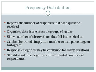 Reports the number of responses that each question received Organizes data into classes or groups of values Shows number of observations that fall into each class Can be illustrated simply as a number or as a percentage or histogram Response categories may be combined for many questions Should result in categories with worthwhile number of respondents Frequency Distribution 