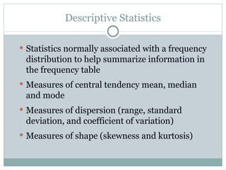 Statistics normally associated with a frequency distribution to help summarize information in the frequency table Measures of central tendency mean, median and mode Measures of dispersion (range, standard deviation, and coefficient of variation) Measures of shape (skewness and kurtosis) Descriptive Statistics 