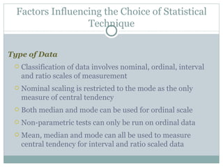 Type of Data Classification of data involves nominal, ordinal, interval and ratio scales of measurement Nominal scaling is restricted to the mode as the only measure of central tendency Both median and mode can be used for ordinal scale Non-parametric tests can only be run on ordinal data Mean, median and mode can all be used to measure central tendency for interval and ratio scaled data Factors Influencing the Choice of Statistical Technique 