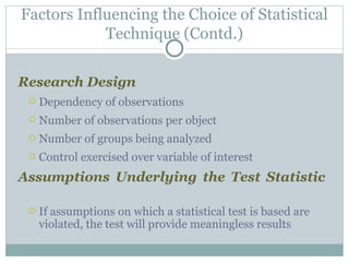 Research Design Dependency of observations Number of observations per object Number of groups being analyzed Control exercised over variable of interest Assumptions Underlying the Test Statistic If assumptions on which a statistical test is based are violated, the test will provide meaningless results Factors Influencing the Choice of Statistical Technique (Contd.) 