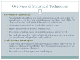 Univariate Techniques Appropriate when there is a single measurement of each of the  'n' sample objects or there are several measurements of each of the `n' observations but each variable is analyzed in isolation Nonmetric - measured on nominal or ordinal scale Metric-measured on interval or ratio scale Determine whether single or multiple samples are involved For multiple samples, choice of statistical test depends on whether the samples are independent or dependent Multivariate Techniques A collection of procedures for analyzing association between two or more sets of measurements that have been made on each object in one or more samples of objects Dependence or interdependence techniques Overview of Statistical Techniques 