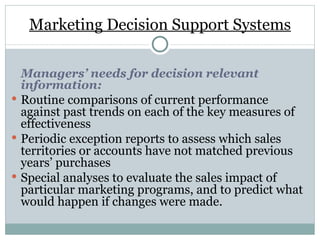 Marketing Decision Support Systems Managers’ needs for decision relevant information: Routine comparisons of current performance against past trends on each of the key measures of effectiveness Periodic exception reports to assess which sales territories or accounts have not matched previous years’ purchases Special analyses to evaluate the sales impact of particular marketing programs, and to predict what would happen if changes were made. 