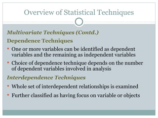 Multivariate Techniques (Contd.) Dependence Techniques One or more variables can be identified as dependent variables and the remaining as independent variables Choice of dependence technique depends on the number of dependent variables involved in analysis Interdependence Techniques Whole set of interdependent relationships is examined Further classified as having focus on variable or objects Overview of Statistical Techniques 