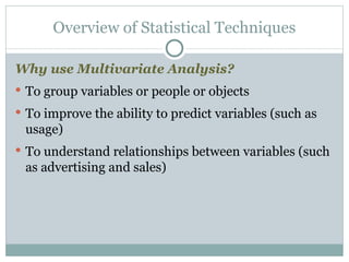 Why use Multivariate Analysis? To group variables or people or objects To improve the ability to predict variables (such as usage) To understand relationships between variables (such as advertising and sales) Overview of Statistical Techniques 