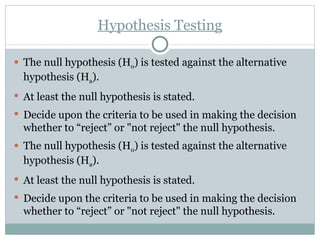 Hypothesis Testing The null hypothesis (H o ) is tested against the alternative hypothesis (H a ). At least the null hypothesis is stated. Decide upon the criteria to be used in making the decision whether to “reject” or "not reject" the null hypothesis. The null hypothesis (H o ) is tested against the alternative hypothesis (H a ). At least the null hypothesis is stated. Decide upon the criteria to be used in making the decision whether to “reject” or "not reject" the null hypothesis. 