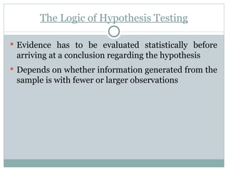 The Logic of Hypothesis Testing Evidence has to be evaluated statistically before arriving at a conclusion regarding the hypothesis Depends on whether information generated from the sample is with fewer or larger observations 