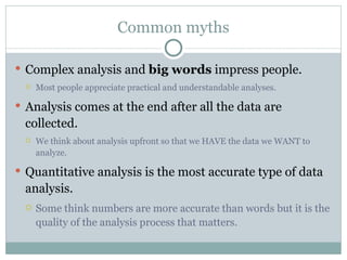Common myths Complex analysis and  big words  impress people.  Most people appreciate practical and understandable analyses.  Analysis comes at the end after all the data are collected.  We think about analysis upfront so that we HAVE the data we WANT to analyze.  Quantitative analysis is the most accurate type of data analysis. Some think numbers are more accurate than words but it is the quality of the analysis process that matters. 