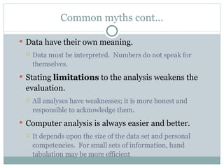 Common myths cont… Data have their own meaning. Data must be interpreted.  Numbers do not speak for  themselves. Stating  limitations  to the analysis weakens the  evaluation. All analyses have weaknesses; it is more honest and responsible to acknowledge them.  Computer analysis is always easier and better.  It depends upon the size of the data set and personal competencies.  For small sets of information, hand tabulation may be more efficient 