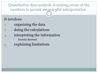 It involves: organizing the data doing the calculations interpreting the information lessons learned explaining limitations Quantitative data analysis is making sense of the numbers to permit meaningful interpretation  