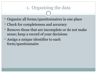 Organize all forms/questionnaires in one place Check for completeness and accuracy Remove those that are incomplete or do not make sense; keep a record of your decisions Assign a unique identifier to each form/questionnaire 1.  Organizing the data 
