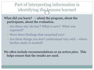 Part of interpreting information is identifying the lessons learned What did you learn?  – about the program, about the participants, about the evaluation. Are there any ‘ah-has’? What is new?  What was expected?  Were there findings that surprised you? Are there things you don’t understand very well – where further study is needed? We often include recommendations or an  action plan.  This helps ensure that the results are used.  