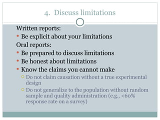 Written reports:  Be explicit about your limitations Oral reports:  Be prepared to discuss limitations Be honest about limitations Know the claims you cannot make Do not claim causation without a true experimental design Do not generalize to the population without random sample and quality administration (e.g., <60% response rate on a survey) 4.  Discuss limitations 